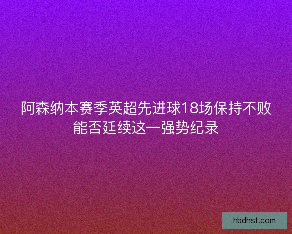 阿森纳本赛季英超先进球18场保持不败能否延续这一强势纪录
