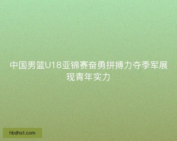 中国男篮U18亚锦赛奋勇拼搏力夺季军展现青年实力