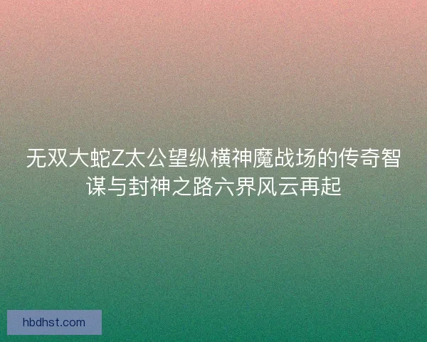 无双大蛇Z太公望纵横神魔战场的传奇智谋与封神之路六界风云再起