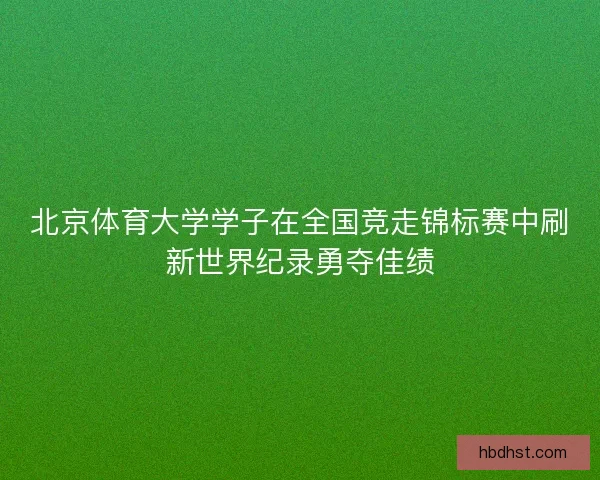 北京体育大学学子在全国竞走锦标赛中刷新世界纪录勇夺佳绩