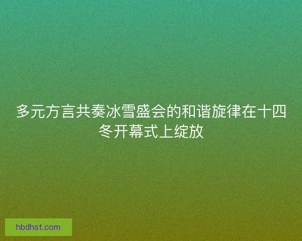 多元方言共奏冰雪盛会的和谐旋律在十四冬开幕式上绽放