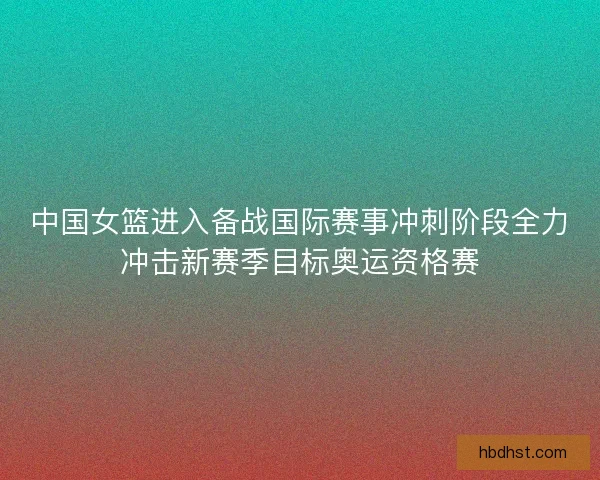中国女篮进入备战国际赛事冲刺阶段全力冲击新赛季目标奥运资格赛