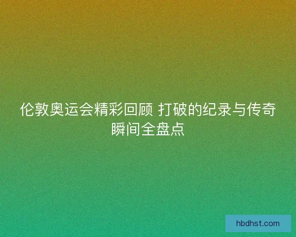 伦敦奥运会精彩回顾 打破的纪录与传奇瞬间全盘点